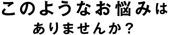 このようなお悩みはありませんか?